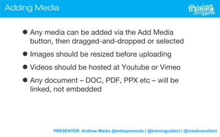 PRESENTER: Andrew Marks @entreprenerds | @trainingcollect | @creativecollect
Adding Media
•Any media can be added via the Add Media
button, then dragged-and-dropped or selected
•Images should be resized before uploading
•Videos should be hosted at Youtube or Vimeo
•Any document – DOC, PDF, PPX etc – will be
linked, not embedded
 
