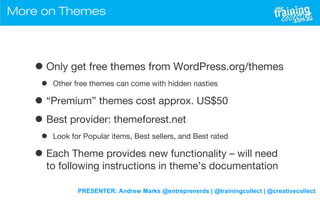 PRESENTER: Andrew Marks @entreprenerds | @trainingcollect | @creativecollect
More on Themes
•Only get free themes from WordPress.org/themes
• Other free themes can come with hidden nasties
• “Premium” themes cost approx. US$50
• Best provider: themeforest.net
• Look for Popular items, Best sellers, and Best rated
• Each Theme provides new functionality – will need
to following instructions in theme’s documentation
 