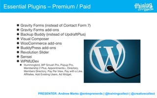 PRESENTER: Andrew Marks @entreprenerds | @trainingcollect | @creativecollect
Essential Plugins – Premium / Paid
• Gravity Forms (instead of Contact Form 7)
• Gravity Forms add-ons
• Backup Buddy (instead of UpdraftPlus)
• Visual Composer
• WooCommerce add-ons
• BuddyPress add-ons
• Revolution Slider
• Sensei
• WPMUDev
• Hummingbird, WP Smush Pro, Popup Pro,
Membership 2 Plus, Appointments+, Directory,
Members Directory, Pay Per View, Pay with a Like,
Affiliates, Add Existing Users, Ad Widget,
 