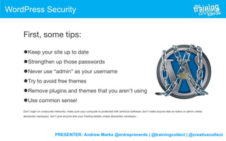 PRESENTER: Andrew Marks @entreprenerds | @trainingcollect | @creativecollect
WordPress Security
First, some tips:
•Keep your site up to date
•Strengthen up those passwords
•Never use “admin” as your username
•Try to avoid free themes
•Remove plugins and themes that you aren’t using
•Use common sense!
Don’t login on unsecured networks, make sure your computer is protected with antivirus software, don’t make anyone else an editor or admin unless
absolutely necessary, don’t give anyone else your hosting details unless absolutely necessary…
 
