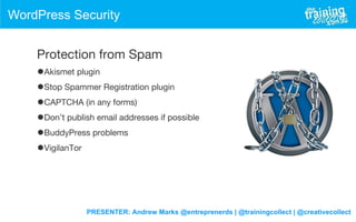 PRESENTER: Andrew Marks @entreprenerds | @trainingcollect | @creativecollect
WordPress Security
Protection from Spam
•Akismet plugin
•Stop Spammer Registration plugin
•CAPTCHA (in any forms)
•Don’t publish email addresses if possible
•BuddyPress problems
•VigilanTor
 