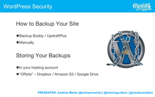 PRESENTER: Andrew Marks @entreprenerds | @trainingcollect | @creativecollect
WordPress Security
How to Backup Your Site
•Backup Buddy / UpdraftPlus
•Manually
Storing Your Backups
•In your hosting account
•“Offsite” – Dropbox / Amazon S3 / Google Drive
 