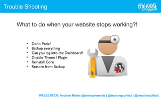PRESENTER: Andrew Marks @entreprenerds | @trainingcollect | @creativecollect
Trouble Shooting
What to do when your website stops working?!
• Don’t Panic!
• Backup everything
• Can you log into the Dashboard?
• Disable Theme / Plugin
• Reinstall Core
• Restore from Backup
 
