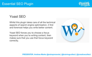 PRESENTER: Andrew Marks @entreprenerds | @trainingcollect | @creativecollect
Essential SEO Plugin
Yoast SEO
Whilst this plugin takes care of all the technical
aspects of search engine optimisation, it first
and foremost helps you write better content.
Yoast SEO forces you to choose a focus
keyword when you’re writing content, then
makes sure that you use that focus keyword
correctly.
 