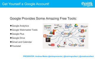 PRESENTER: Andrew Marks @entreprenerds | @trainingcollect | @creativecollect
Get Yourself a Google Account!
Google Provides Some Amazing Free Tools:
•Google Analytics
•Google Webmaster Tools
•Google Plus
•Google Drive
•Gmail and Calendar
•Youtube!
 