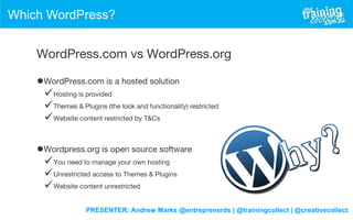 PRESENTER: Andrew Marks @entreprenerds | @trainingcollect | @creativecollect
Which WordPress?
WordPress.com vs WordPress.org
•WordPress.com is a hosted solution
Hosting is provided
Themes & Plugins (the look and functionality) restricted
Website content restricted by T&Cs
•Wordpress.org is open source software
You need to manage your own hosting
Unrestricted access to Themes & Plugins
Website content unrestricted
 