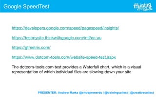 PRESENTER: Andrew Marks @entreprenerds | @trainingcollect | @creativecollect
Google SpeedTest
https://developers.google.com/speed/pagespeed/insights/
 
https://testmysite.thinkwithgoogle.com/intl/en-au
 
https://gtmetrix.com/
 
https://www.dotcom-tools.com/website-speed-test.aspx
 
The dotcom-tools.com test provides a Waterfall chart, which is a visual
representation of which individual files are slowing down your site.
 