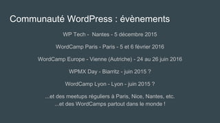 Communauté WordPress : évènements
WP Tech - Nantes - 5 décembre 2015
WordCamp Paris - Paris - 5 et 6 février 2016
WordCamp Europe - Vienne (Autriche) - 24 au 26 juin 2016
WPMX Day - Biarritz - juin 2015 ?
WordCamp Lyon - Lyon - juin 2015 ?
...et des meetups réguliers à Paris, Nice, Nantes, etc.
...et des WordCamps partout dans le monde !
 