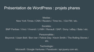 Présentation de WordPress : projets phares
Medias :
New York Times / CNN / Reuters / Time Inc. / Oüi FM / etc.
Sociétés :
BNP Paribas / Vinci / Vivendi / LVMH / Renault / SAP / Sony / eBay / Bata / etc.
Personnalités :
Beyoncé / Usain Bolt / Bon Iver / Felicia Day / Kevin Smith / The Rolling Stones /
etc.
Technologie :
Microsoft / Google Ventures / Facebook / api.jquery.com etc.
 