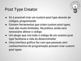 Post Type Creator
● Só é possível criar um custom post type através de
códigos, programando
● Existem ferramentas que criam custom post types,
mas são muito limitadas. Na prática, ainda será
necessário alterar o código
● Um plugin que crie todo o código de um custom post
type facilitaria a vida do desenvolvedor
● Uma interface gráfica faz com que pessoas sem
conhecimentos de programação possam criar custom
post types
 