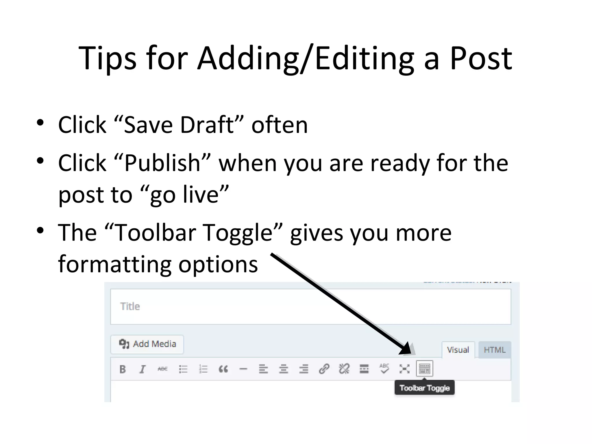 Tips for Adding/Editing a Post
• Click “Save Draft” often
• Click “Publish” when you are ready for the
post to “go live”
• The “Toolbar Toggle” gives you more
formatting options
 