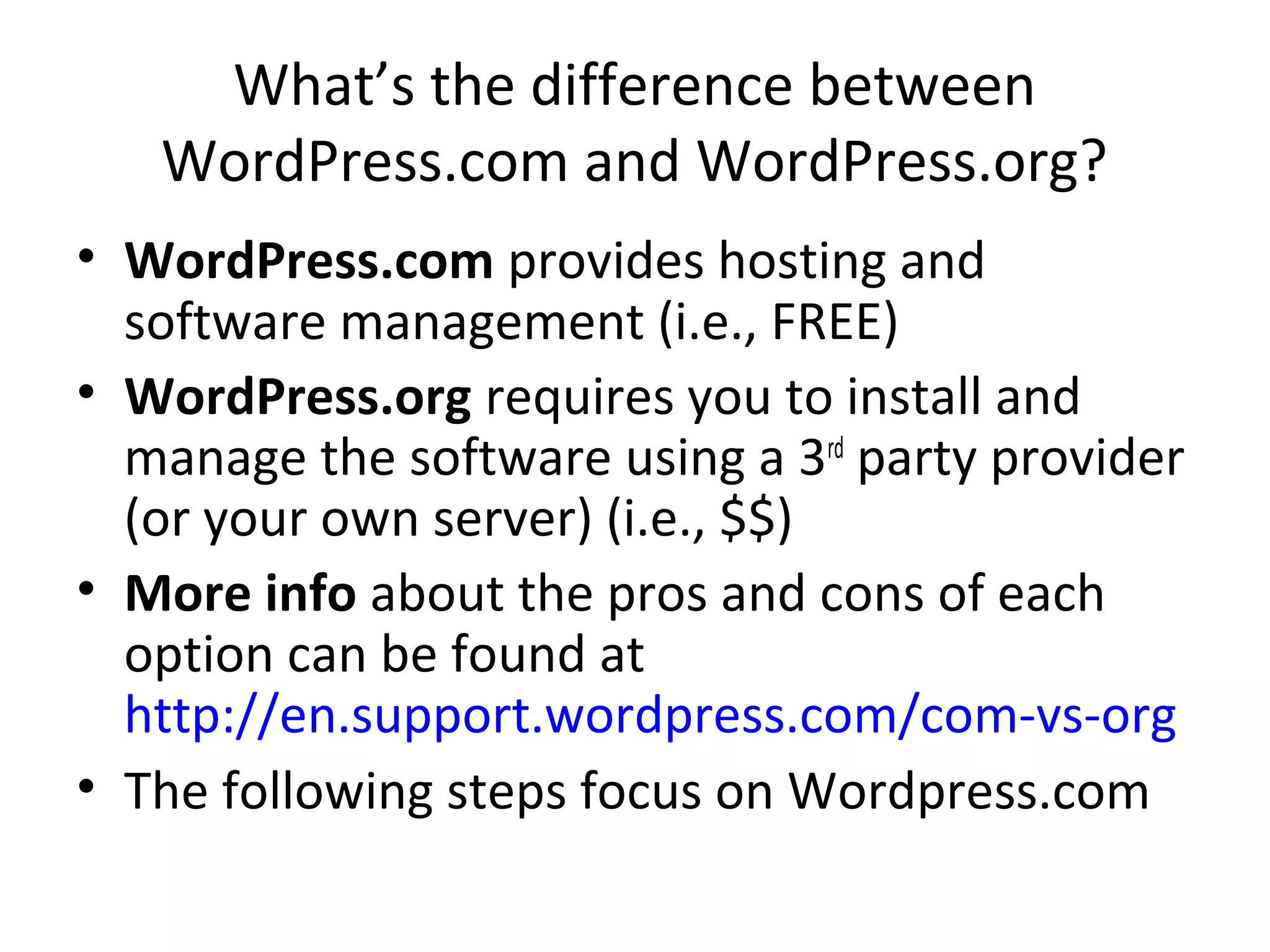 What’s the difference between
WordPress.com and WordPress.org?
• WordPress.com provides hosting and
software management (i.e., FREE)
• WordPress.org requires you to install and
manage the software using a 3rd
party provider
(or your own server) (i.e., $$)
• More info about the pros and cons of each
option can be found at
http://en.support.wordpress.com/com-vs-org
• The following steps focus on Wordpress.com
 