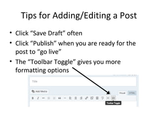Tips for Adding/Editing a Post
• Click “Save Draft” often
• Click “Publish” when you are ready for the
post to “go live”
• The “Toolbar Toggle” gives you more
formatting options
 
