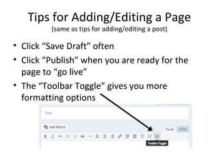 Tips for Adding/Editing a Page
(same as tips for adding/editing a post)
• Click “Save Draft” often
• Click “Publish” when you are ready for the
page to “go live”
• The “Toolbar Toggle” gives you more
formatting options
 