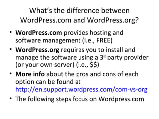 What’s the difference between
WordPress.com and WordPress.org?
• WordPress.com provides hosting and
software management (i.e., FREE)
• WordPress.org requires you to install and
manage the software using a 3rd
party provider
(or your own server) (i.e., $$)
• More info about the pros and cons of each
option can be found at
http://en.support.wordpress.com/com-vs-org
• The following steps focus on Wordpress.com
 