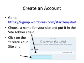 Create an Account
• Go to
https://signup.wordpress.com/start/en/start
• Choose a name for your site and put it in the
Site Address field
• Click on the
“Create Your
Site and Continue”
button
 
