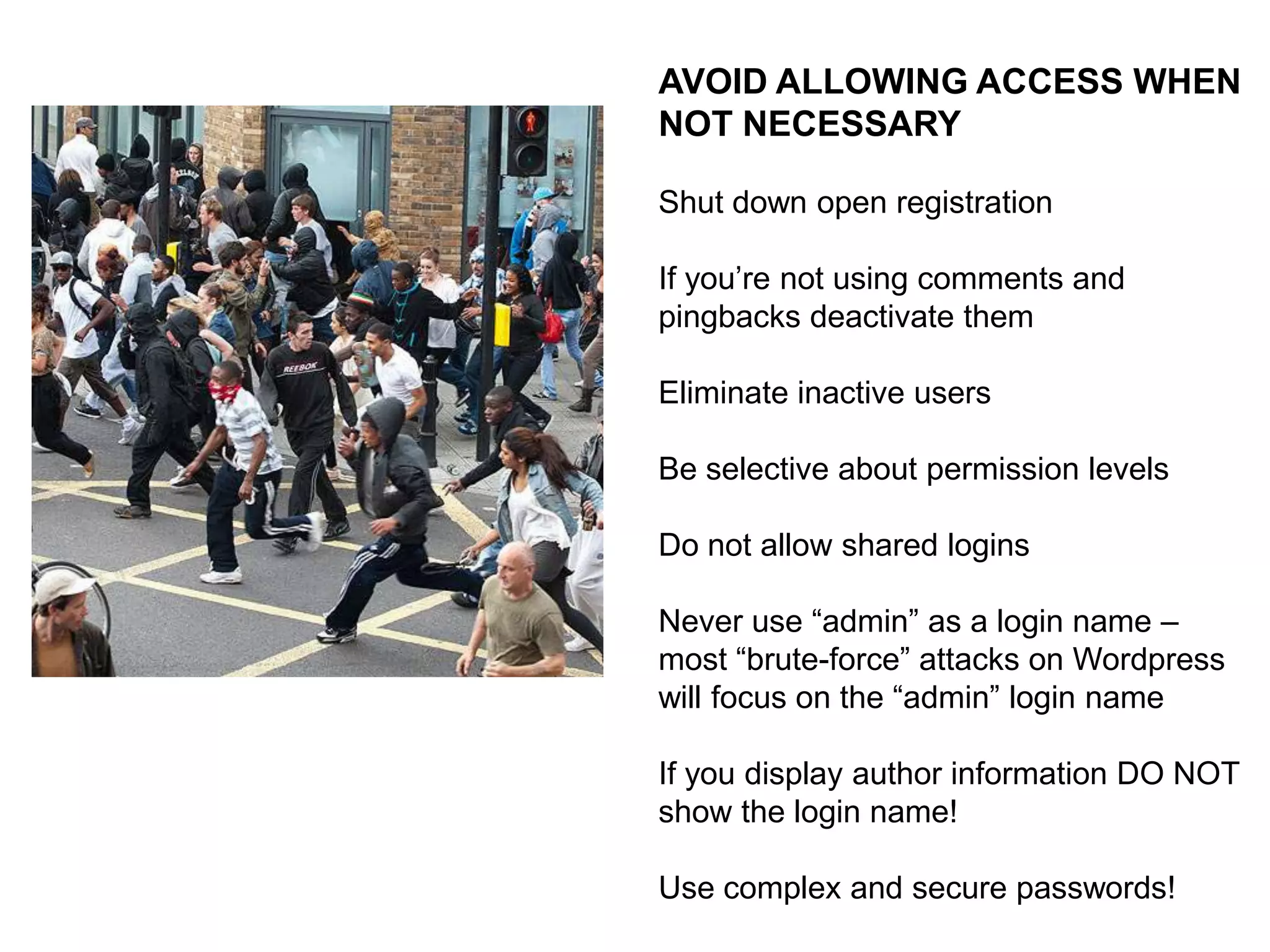 KEEP YOUR CODE CURRENT
A significant portion of core update
work has to do with security issues

The WordPress project has made it
dead easy to keep your code current

There is no excuse!
ALSO:
Inactive Themes and Plugins can be
vulnerable to infection … if you aren’t
using them, there is no reason to keep
them!

 