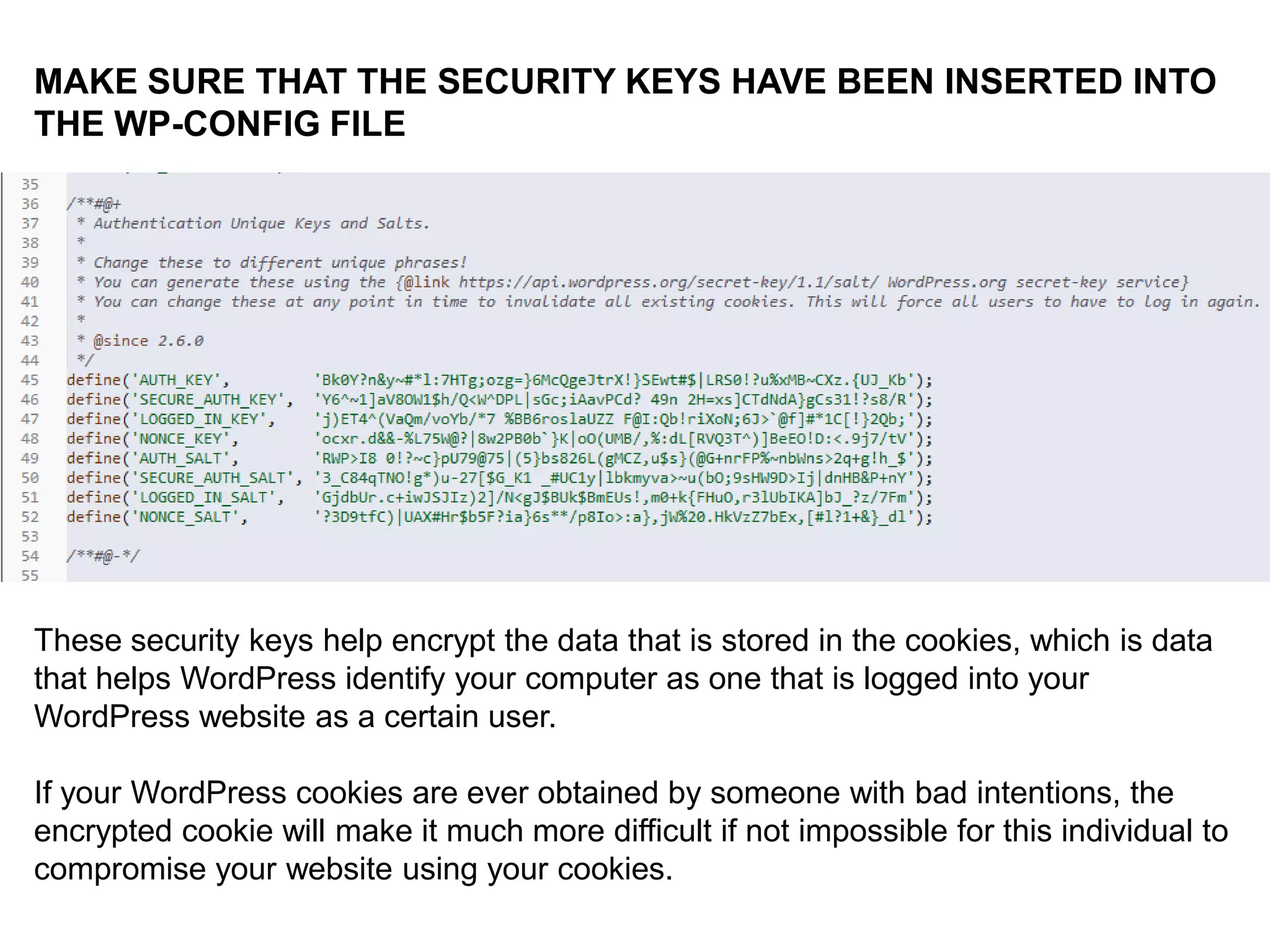 DENY INFORMATION TO POTENTIAL
ATTACKERS:
IN THE ACTIVE THEME’S
functions.php FILE:
//REMOVES VERSION INFO
remove_action('wp_head', 'wp_generator');

//OBSCURES LOGIN FAILURE MESSAGE
add_filter('login_errors',create_function('$a', "ret
urn null;"));

 