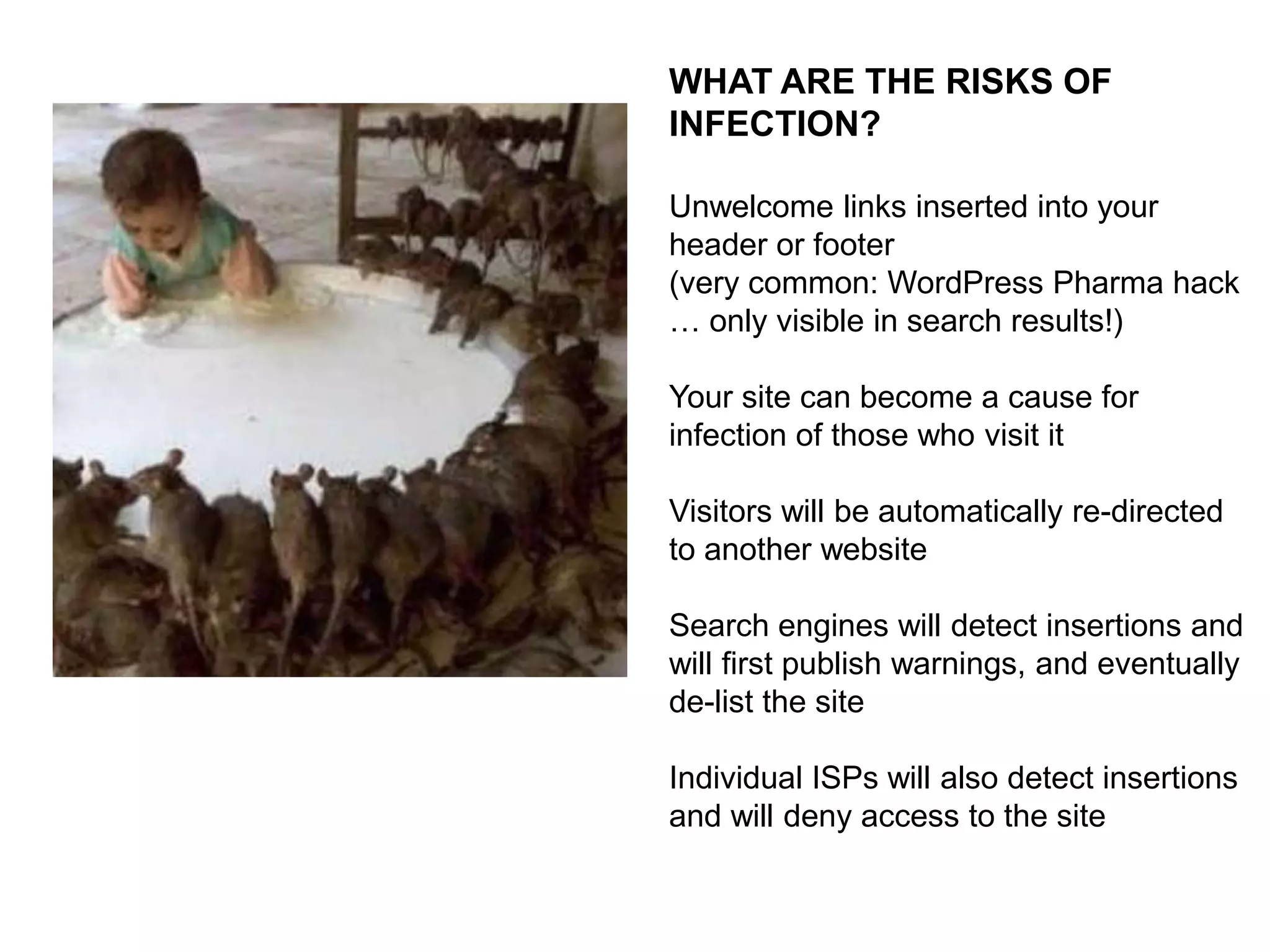 TYPICAL TYPES OF INFECTION:
Roughly 85% of website attacks are
Cross-Site Scripting (aka XSS)*
Purpose is to inject links into the site
itself
May be simply spam links intended to
fool search engines
Can be malicious code that is used to
embed coding into the visitor’s machine
Intent is to steal information like
passwords
*Cross-site scripting (XSS) is a security exploit in
which the attacker inserts malicious coding into a
link that appears to be from a trustworthy source.

The more malicious infections are
designed to breed and spread from
machine to machine

 