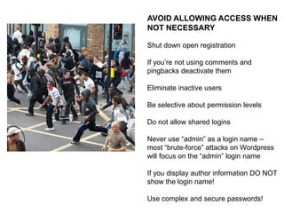KEEP YOUR CODE CURRENT
A significant portion of core update
work has to do with security issues

The WordPress project has made it
dead easy to keep your code current

There is no excuse!
ALSO:
Inactive Themes and Plugins can be
vulnerable to infection … if you aren’t
using them, there is no reason to keep
them!

 