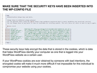 DENY INFORMATION TO POTENTIAL
ATTACKERS:
IN THE ACTIVE THEME’S
functions.php FILE:
//REMOVES VERSION INFO
remove_action('wp_head', 'wp_generator');

//OBSCURES LOGIN FAILURE MESSAGE
add_filter('login_errors',create_function('$a', "ret
urn null;"));

 