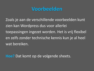VoorbeeldenZoals je aan de verschillende voorbeelden kuntzien kan Wordpress dus voor allerleitoepassingen ingezet worden. Het is vrij flexibelen zelfs zonder technische kennis kun je al heelwat bereiken. Hoe? Dat komt op de volgende sheets.