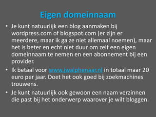 Eigen domeinnaamJe kunt natuurlijk een blog aanmaken bij wordpress.com of blogspot.com (er zijn er meerdere, maar ik ga ze niet allemaal noemen), maar het is beter en echt niet duur om zelf een eigen domeinnaam te nemen en een abonnement bij een provider. Ik betaal voor www.jwalphenaar.nl in totaal maar 20 euro per jaar. Doet het ook goed bij zoekmachines trouwens. Je kunt natuurlijk ook gewoon een naam verzinnen die past bij het onderwerp waarover je wilt bloggen. 