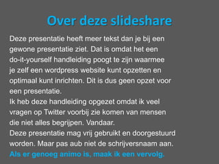 Over dezeslideshareDeze presentatie heeft meer tekst dan je bij eengewone presentatie ziet. Dat is omdat het eendo-it-yourself handleiding poogt te zijn waarmeeje zelf een wordpress website kunt opzetten enoptimaal kunt inrichten. Dit is dus geen opzet vooreen presentatie.Ik heb deze handleiding opgezet omdat ik veelvragen op Twitter voorbij zie komen van mensendie niet alles begrijpen. Vandaar.Deze presentatie mag vrij gebruikt en doorgestuurdworden. Maar pas aub niet de schrijversnaam aan. Als er genoeg animo is, maak ik een vervolg.