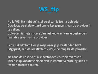Uploaden met een FTP programmaOm wordpress vanaf je computer naar de server bij de provider te krijgen heb je een FTP (file transfer protocol) programma nodig. Er zijn gelukkig veel gratis programma’s te downloaden en in dit voorbeeld zal ik ws_ftp gebruiken (30 dagen gratis, maar dat moet genoeg zijn).Downloaden van ws_ftp kan hier:http://download.cnet.com/Ipswitch-WS-FTP-Home/3000-2160_4-10018456.html