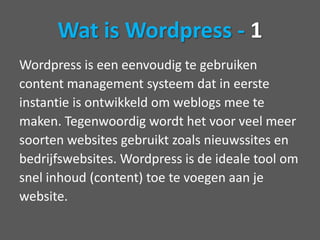 Wat is Wordpress - 1Wordpress is een eenvoudig te gebruikencontent management systeem dat in eersteinstantie is ontwikkeld om weblogs mee temaken. Tegenwoordig wordt het voor veel meersoorten websites gebruikt zoals nieuwssites enbedrijfswebsites. Wordpress is de ideale tool omsnel inhoud (content) toe te voegen aan jewebsite.