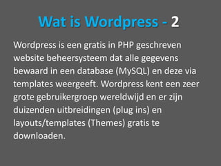 Wordpress is een gratis in PHP geschrevenwebsite beheersysteem dat alle gegevensbewaard in een database (MySQL) en deze viatemplates weergeeft. Wordpress kent een zeergrote gebruikergroep wereldwijd en er zijnduizenden uitbreidingen (plug ins) enlayouts/templates (Themes) gratis tedownloaden. Wat is Wordpress - 2