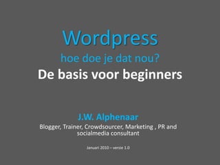 Wordpresshoe doe je datnou?De basis voor beginners J.W. Alphenaar Blogger, Trainer, Crowdsourcer, Marketing , PR and socialmedia consultant Januari 2010 – versie 1.0 