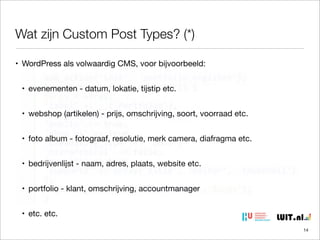 Wat zijn Custom Post Types? (*)
• WordPress als volwaardig CMS, voor bijvoorbeeld:
• evenementen - datum, lokatie, tijstip etc.
• webshop (artikelen) - prijs, omschrijving, soort, voorraad etc.
• foto album - fotograaf, resolutie, merk camera, diafragma etc.
• bedrijvenlijst - naam, adres, plaats, website etc.
• portfolio - klant, omschrijving, accountmanager
• etc. etc.
14

 