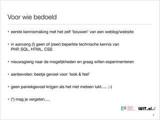 Voor wie bedoeld
• eerste kennismaking met het zelf ‘bouwen’ van een weblog/website
• in aanvang (!) geen of (zeer) beperkte technische kennis van
PHP, SQL, HTML, CSS
• nieuwsgierig naar de mogelijkheden en graag willen experimenteren
• aanbevolen: beetje gevoel voor ‘look & feel’
• geen paniekgevoel krijgen als het niet meteen lukt..... ;-)
• (*) mag je vergeten.....

2

 
