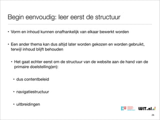 Begin eenvoudig: leer eerst de structuur
• Vorm en inhoud kunnen onafhankelijk van elkaar bewerkt worden
• Een ander thema kan dus altijd later worden gekozen en worden gebruikt,
terwijl inhoud blijft behouden
• Het gaat echter eerst om de structuur van de website aan de hand van de
primaire doelstelling(en):
• dus contentbeleid
• navigatiestructuur
• uitbreidingen
26

 