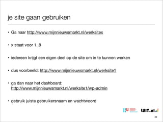 je site gaan gebruiken
• Ga naar http://www.mijnnieuwsmarkt.nl/werksitex
• x staat voor 1..8
• iedereen krijgt een eigen deel op de site om in te kunnen werken
• dus voorbeeld: http://www.mijnnieuwsmarkt.nl/werksite1
• ga dan naar het dashboard:
http://www.mijnnieuwsmarkt.nl/werksite1/wp-admin
• gebruik juiste gebruikersnaam en wachtwoord

39

 