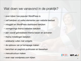 Wat doen we vanavond in de praktijk?
• even kijken hoe populair WordPress is
• zelf bekijken uit welke elementen een website bestaat
• inloggen en WordPress dashboard bekijken
• vormgevings thema websites bekijken
• een vooraf geïnstalleerd thema kiezen en activeren
• thema instellingen bekijken
• sidebar(s) vullen met widgets
• de opbouw van je homepage maken
• berichten en pagina’s publiceren en bewerken
• menustructuur maken
• even naar wordpress.com kijken

4

 