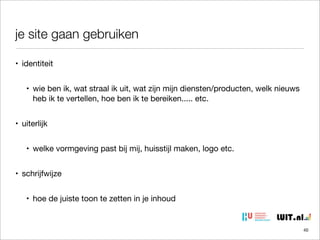 je site gaan gebruiken
• identiteit
• wie ben ik, wat straal ik uit, wat zijn mijn diensten/producten, welk nieuws
heb ik te vertellen, hoe ben ik te bereiken..... etc.
• uiterlijk
• welke vormgeving past bij mij, huisstijl maken, logo etc.
• schrijfwijze
• hoe de juiste toon te zetten in je inhoud

40

 