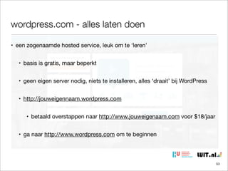 wordpress.com - alles laten doen
• een zogenaamde hosted service, leuk om te ‘leren’
• basis is gratis, maar beperkt
• geen eigen server nodig, niets te installeren, alles ‘draait’ bij WordPress
• http://jouweigennaam.wordpress.com
• betaald overstappen naar http://www.jouweigenaam.com voor $18/jaar
• ga naar http://www.wordpress.com om te beginnen

53

 