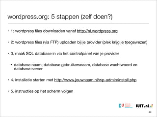 wordpress.org: 5 stappen (zelf doen?)
• 1: wordpress ﬁles downloaden vanaf http://nl.wordpress.org
• 2: wordpress ﬁles (via FTP) uploaden bij je provider (plek krijg je toegewezen)
• 3. maak SQL database in via het controlpanel van je provider
• database naam, database gebruikersnaam, database wachtwoord en
database server
• 4. installatie starten met http://www.jouwnaam.nl/wp-admin/install.php
• 5. instructies op het scherm volgen

60

 