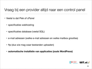 Vraag bij een provider altijd naar een control panel
• Veelal is dat Plek of cPanel
• speciﬁcaties webhosting
• speciﬁcaties database (veelal SQL)
• e-mail adressen (welke e-mail adressen en welke mailbox groottes)
• ftp (dus wie mag waar bestanden uploaden)
• automatische installatie van applicaties (zoals WordPress)

68

 