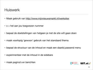 Huiswerk
• Maak gebruik van http://www.mijnnieuwsmarkt.nl/werksitex
• x = het aan jou toegwezen nummer
• bepaal de doelstellingen van hetgeen je met de site wilt gaan doen
• maak voorlopig ‘gewoon’ gebruik van het standaard thema
• bepaal de structuur van de inhoud en maak een daarbij passend menu
• experimenteer met de inhoud in de sidebars
• maak pagina’s en berichten
70

 