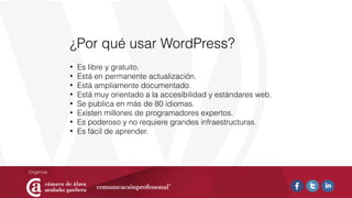 ¿Por qué usar WordPress?
• Es libre y gratuito.
• Está en permanente actualización.
• Está ampliamente documentado.
• Está muy orientado a la accesibilidad y estándares web.
• Se publica en más de 80 idiomas.
• Existen millones de programadores expertos.
• Es poderoso y no requiere grandes infraestructuras.
• Es fácil de aprender.
 