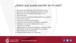 ¿Sobre qué puedo escribir en mi web?
• Revisiones de productos o servicios de tu sector.
• Revisiones de sitios web/blogs parecidos al tuyo.
• Revisiones de herramientas que usas tu o tus
• clientes/amigos.
• Errores que has cometido profesionalmente y podrían
• servir como ejemplo
• Listas top de cosas que te gustan.
• Casos de estudio sobre tus clientes o proyectos.
• Entrevistas con gente relevante de tu área.
• “How to”s o tutoriales.
• Hablar sobre tus ilusiones, proyectos, fracasos, éxitos.
• Resúmenes de libros relacionados con tu sector.
• Recomendaciones de lecturas.
• Películas relacionadas con tus temas.
 