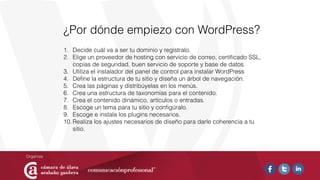 ¿Por dónde empiezo con WordPress?
1. Decide cuál va a ser tu dominio y regístralo.
2. Elige un proveedor de hosting con servicio de correo, certiﬁcado SSL,
copias de seguridad, buen servicio de soporte y base de datos.
3. Utiliza el instalador del panel de control para instalar WordPress
4. Deﬁne la estructura de tu sitio y diseña un árbol de navegación.
5. Crea las páginas y distribúyelas en los menús.
6. Crea una estructura de taxonomías para el contenido.
7. Crea el contenido dinámico, artículos o entradas.
8. Escoge un tema para tu sitio y conﬁgúralo.
9. Escoge e instala los plugins necesarios.
10.Realiza los ajustes necesarios de diseño para darle coherencia a tu
sitio.
 