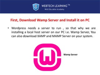 First, Download Wamp Server and Install it on PC
• Wordpress needs a server to run , so that why we are
installing a local host server on our PC i.e. Wamp Server, You
can also download XAMP and MAMP Server on your system.
Wamp Server