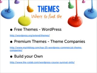 themes
                   Where to find them

• Free Themes - WordPress Directory
http://wordpress.org/extend/themes/


• Premium Themes - Theme Companies
http://www.myinkblog.com/top-25-wordpress-commercial-theme-
companies/


• Build your Own
http://www.the-colab.com/wordpress-course-survival-skills/
 