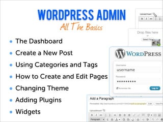 wordpress admin
             All The Basics
•   The Dashboard
•   Create a New Post
•   Using Categories and Tags
•   How to Create and Edit Pages
•   Changing Theme
•   Adding Plugins
•   Widgets
 