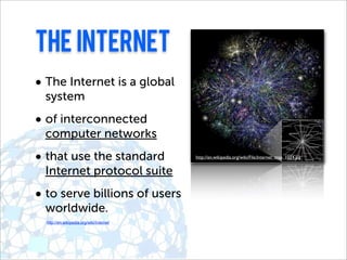 The internet
• The Internet is a global
 system
• of interconnected
 computer networks
• that use the standard                   http://en.wikipedia.org/wiki/File:Internet_map_1024.jpg


 Internet protocol suite
• to serve billions of users
 worldwide.
  http://en.wikipedia.org/wiki/Internet
 