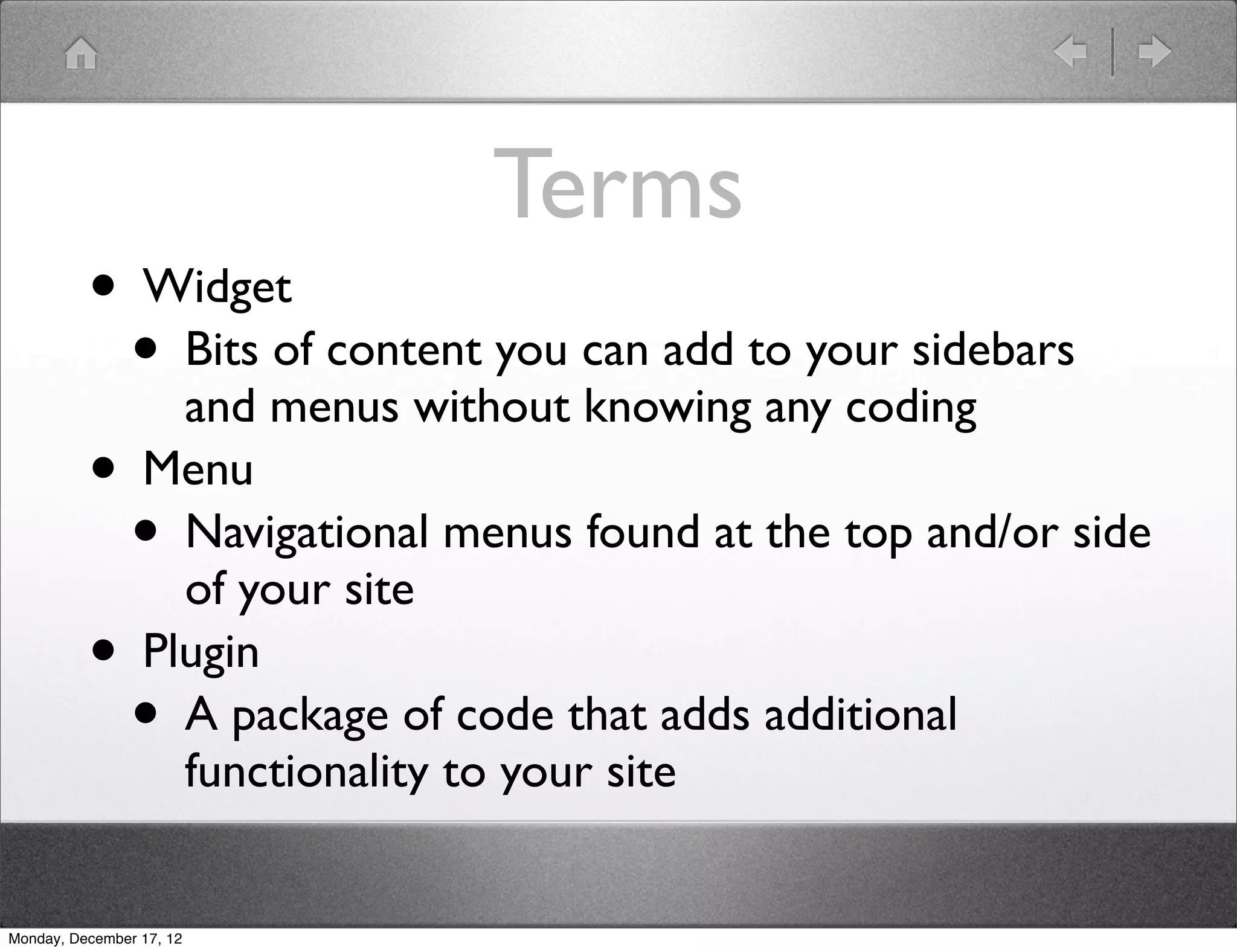 Terms
          • Widget
            • Bits of content you can add to your sidebars
              and menus without knowing any coding
          • Menu
            • Navigational menus found at the top and/or side
              of your site
          • Plugin
            • A package of code that adds additional
                          functionality to your site


Monday, December 17, 12
 